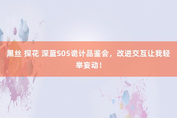 黑丝 探花 深蓝S05诡计品鉴会，改进交互让我轻举妄动！