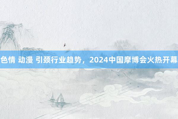 色情 动漫 引颈行业趋势，2024中国摩博会火热开幕