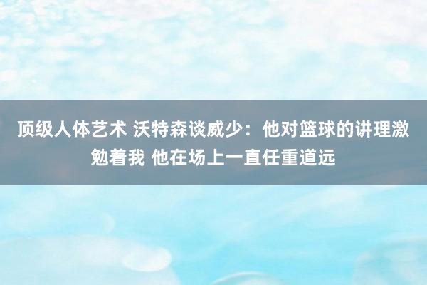 顶级人体艺术 沃特森谈威少：他对篮球的讲理激勉着我 他在场上一直任重道远