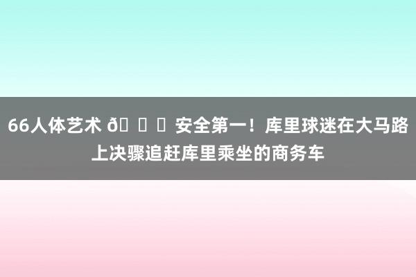 66人体艺术 🙏安全第一！库里球迷在大马路上决骤追赶库里乘坐的商务车