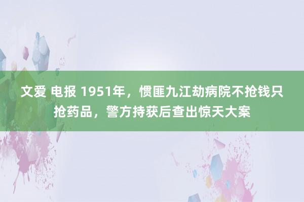 文爱 电报 1951年，惯匪九江劫病院不抢钱只抢药品，警方持获后查出惊天大案