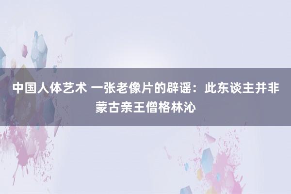 中国人体艺术 一张老像片的辟谣：此东谈主并非蒙古亲王僧格林沁