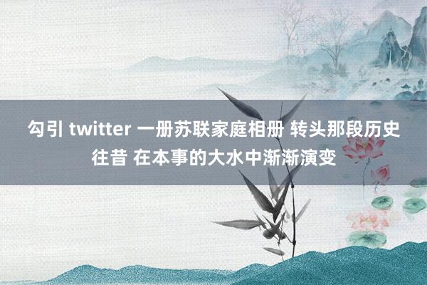 勾引 twitter 一册苏联家庭相册 转头那段历史往昔 在本事的大水中渐渐演变