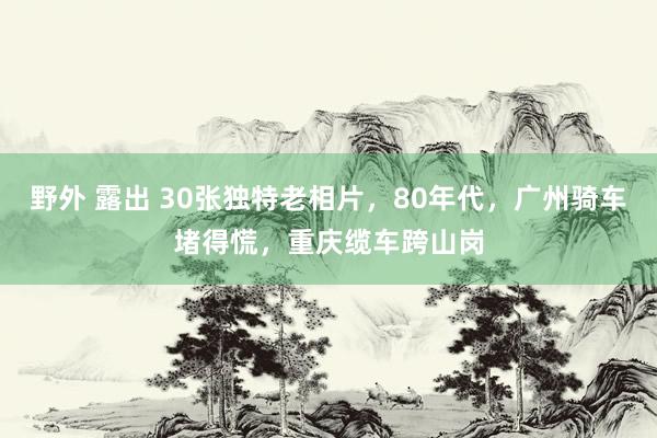 野外 露出 30张独特老相片，80年代，广州骑车堵得慌，重庆缆车跨山岗