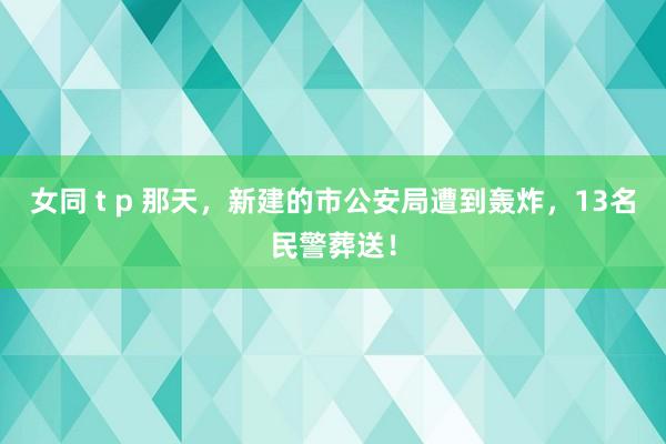 女同 t p 那天，新建的市公安局遭到轰炸，13名民警葬送！