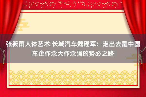 张筱雨人体艺术 长城汽车魏建军：走出去是中国车企作念大作念强的势必之路