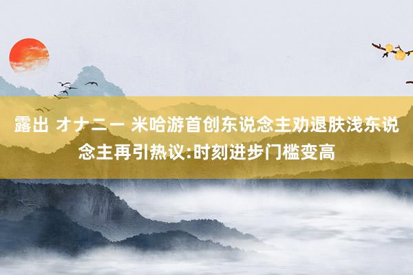 露出 オナニー 米哈游首创东说念主劝退肤浅东说念主再引热议:时刻进步门槛变高