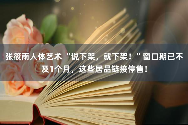 张筱雨人体艺术 “说下架，就下架！”窗口期已不及1个月，这些居品链接停售！