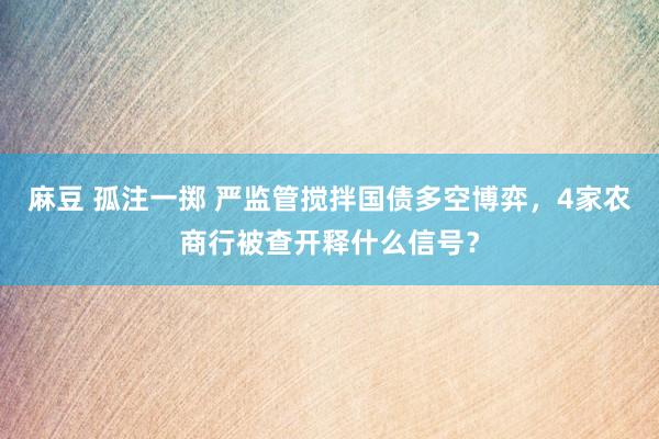 麻豆 孤注一掷 严监管搅拌国债多空博弈，4家农商行被查开释什么信号？