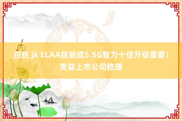 白丝 jk ELAA技能成5.5G智力十倍升级重要！受益上市公司梳理