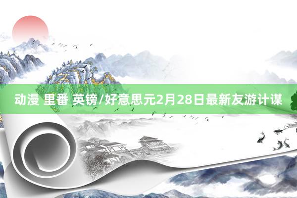 动漫 里番 英镑/好意思元2月28日最新友游计谋