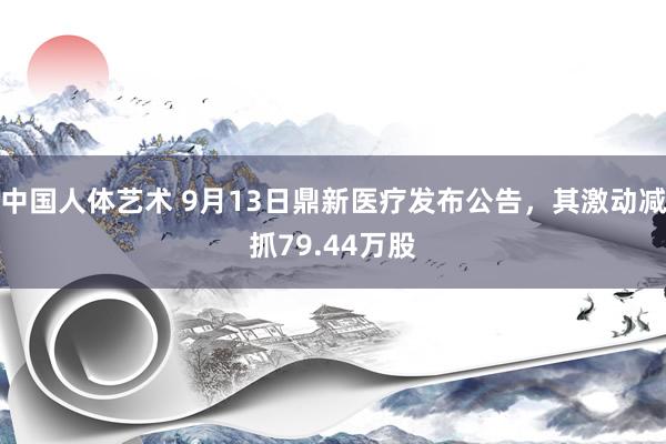 中国人体艺术 9月13日鼎新医疗发布公告，其激动减抓79.44万股