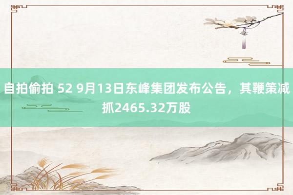 自拍偷拍 52 9月13日东峰集团发布公告，其鞭策减抓2465.32万股