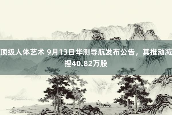 顶级人体艺术 9月13日华测导航发布公告，其推动减捏40.82万股