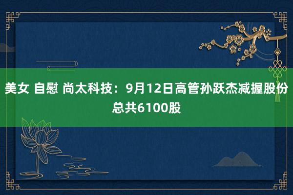 美女 自慰 尚太科技：9月12日高管孙跃杰减握股份总共6100股