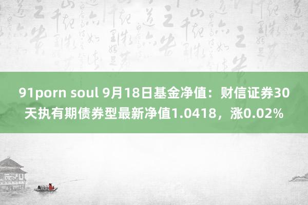 91porn soul 9月18日基金净值：财信证券30天执有期债券型最新净值1.0418，涨0.02%