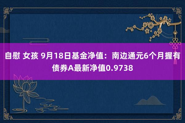 自慰 女孩 9月18日基金净值：南边通元6个月握有债券A最新净值0.9738