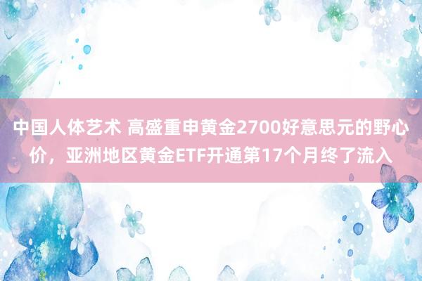 中国人体艺术 高盛重申黄金2700好意思元的野心价，亚洲地区黄金ETF开通第17个月终了流入