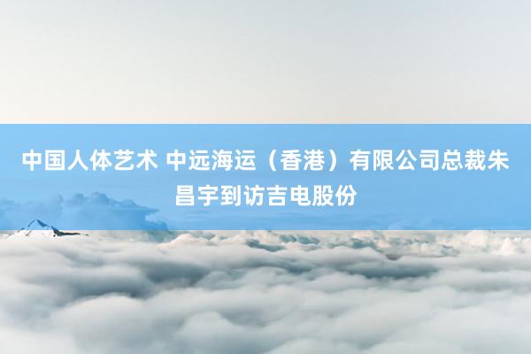 中国人体艺术 中远海运（香港）有限公司总裁朱昌宇到访吉电股份