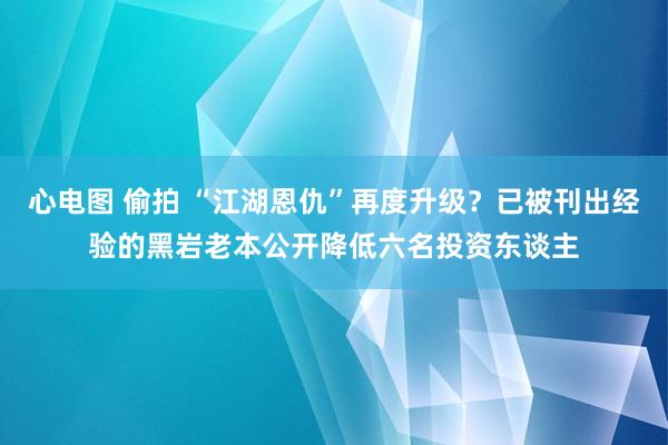 心电图 偷拍 “江湖恩仇”再度升级？已被刊出经验的黑岩老本公开降低六名投资东谈主