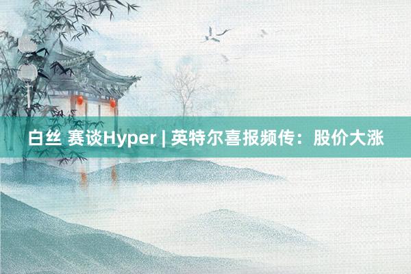 白丝 赛谈Hyper | 英特尔喜报频传：股价大涨