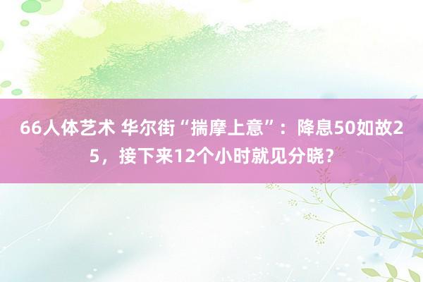 66人体艺术 华尔街“揣摩上意”：降息50如故25，接下来12个小时就见分晓？