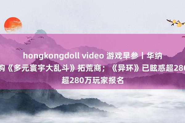 hongkongdoll video 游戏早参丨华纳昆季游戏收购《多元寰宇大乱斗》拓荒商；《异环》已眩惑超280万玩家报名