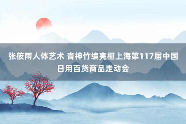 张筱雨人体艺术 青神竹编亮相上海第117届中国日用百货商品走动会