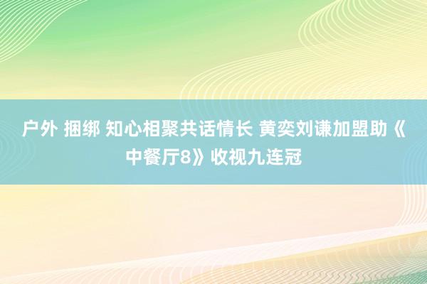 户外 捆绑 知心相聚共话情长 黄奕刘谦加盟助《中餐厅8》收视九连冠