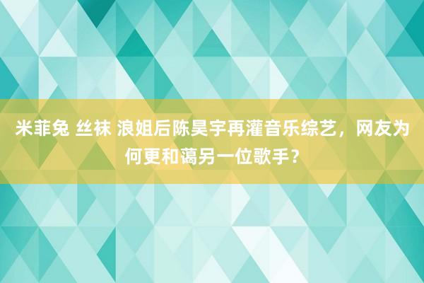 米菲兔 丝袜 浪姐后陈昊宇再灌音乐综艺，网友为何更和蔼另一位歌手？