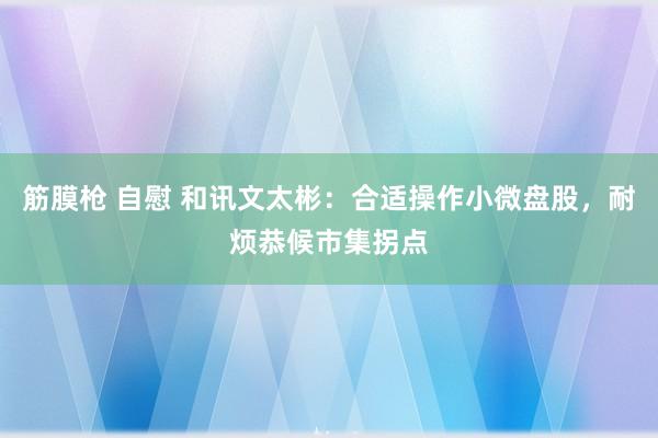 筋膜枪 自慰 和讯文太彬：合适操作小微盘股，耐烦恭候市集拐点