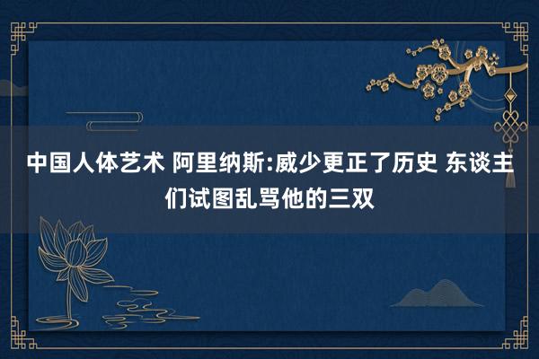 中国人体艺术 阿里纳斯:威少更正了历史 东谈主们试图乱骂他的三双