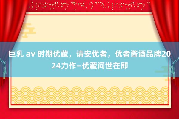 巨乳 av 时期优藏，请安优者，优者酱酒品牌2024力作—优藏问世在即