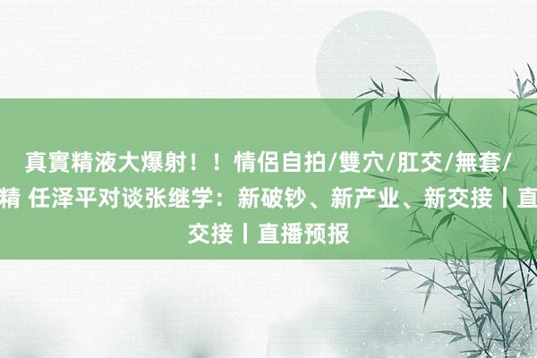 真實精液大爆射！！情侶自拍/雙穴/肛交/無套/大量噴精 任泽平对谈张继学：新破钞、新产业、新交接丨直播预报