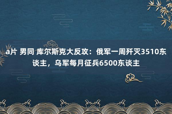 a片 男同 库尔斯克大反攻：俄军一周歼灭3510东谈主，乌军每月征兵6500东谈主