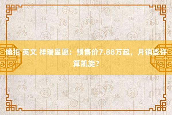 偷拍 英文 祥瑞星愿：预售价7.88万起，月销些许算凯旋？