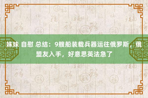 妹妹 自慰 总结：9艘船装载兵器运往俄罗斯，俄盟友入手，好意思英法急了