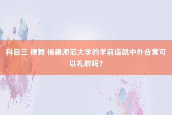 科目三 裸舞 福建师范大学的学前造就中外合营可以礼聘吗？