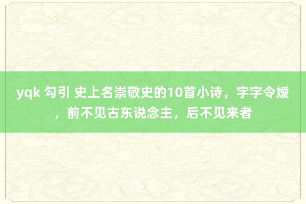 yqk 勾引 史上名崇敬史的10首小诗，字字令嫒，前不见古东说念主，后不见来者