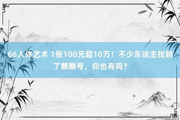 66人体艺术 1张100元超10万！不少东谈主找到了麒麟号，你也有吗？