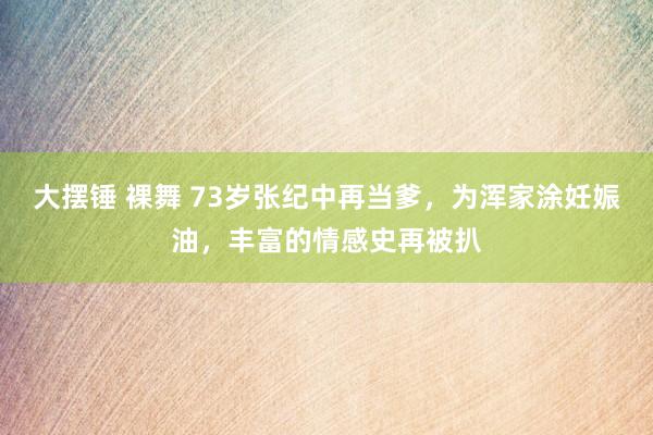 大摆锤 裸舞 73岁张纪中再当爹，为浑家涂妊娠油，丰富的情感史再被扒