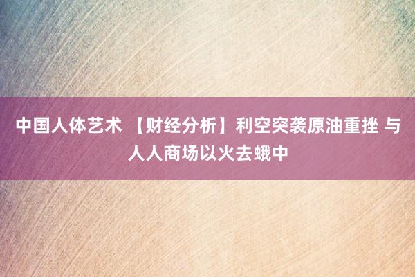 中国人体艺术 【财经分析】利空突袭原油重挫 与人人商场以火去蛾中