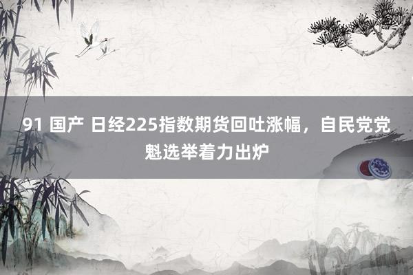 91 国产 日经225指数期货回吐涨幅，自民党党魁选举着力出炉