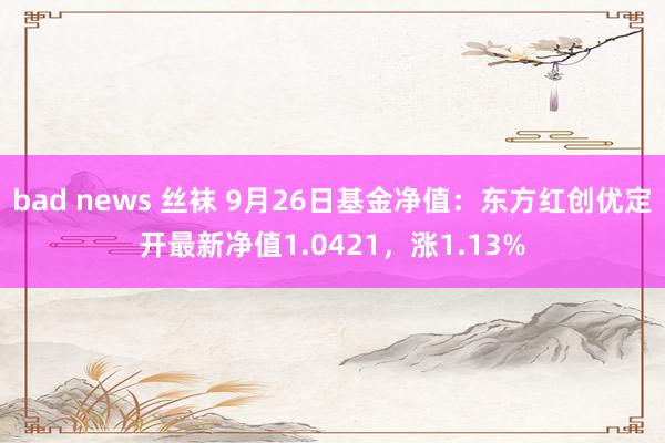 bad news 丝袜 9月26日基金净值：东方红创优定开最新净值1.0421，涨1.13%