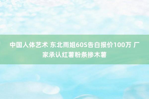 中国人体艺术 东北雨姐60S告白报价100万 厂家承认红薯粉条掺木薯