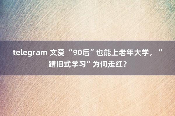 telegram 文爱 “90后”也能上老年大学，“蹭旧式学习”为何走红？