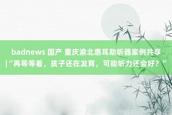 badnews 国产 重庆渝北惠耳助听器案例共享|“再等等看，孩子还在发育，可能听力还会好？”