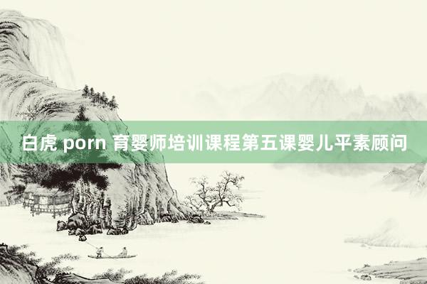 白虎 porn 育婴师培训课程第五课婴儿平素顾问