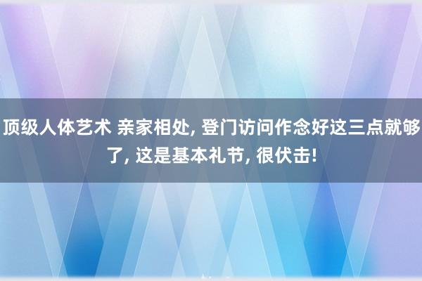 顶级人体艺术 亲家相处， 登门访问作念好这三点就够了， 这是基本礼节， 很伏击!