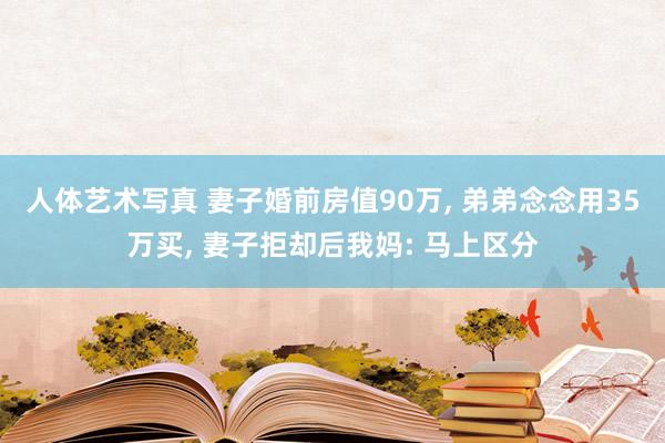 人体艺术写真 妻子婚前房值90万， 弟弟念念用35万买， 妻子拒却后我妈: 马上区分